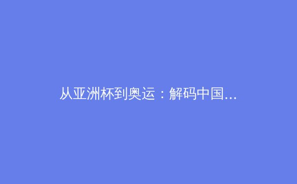 从亚洲杯到奥运：解码中国体育崛起的战略布局与挑战 - 2