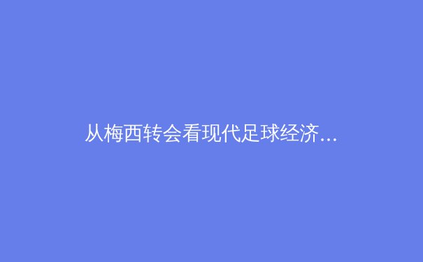 从梅西转会看现代足球经济：巨星效应与俱乐部运营的博弈新局
