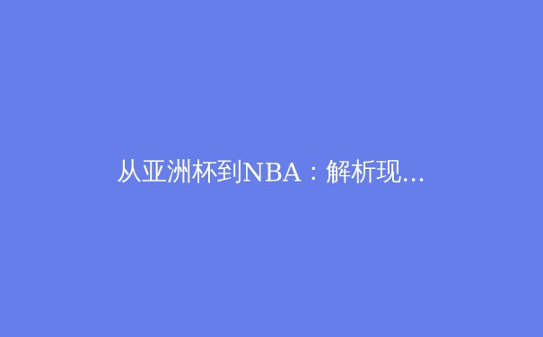 从亚洲杯到NBA：解析现代体育的战术革新与区域竞争格局 - 4
