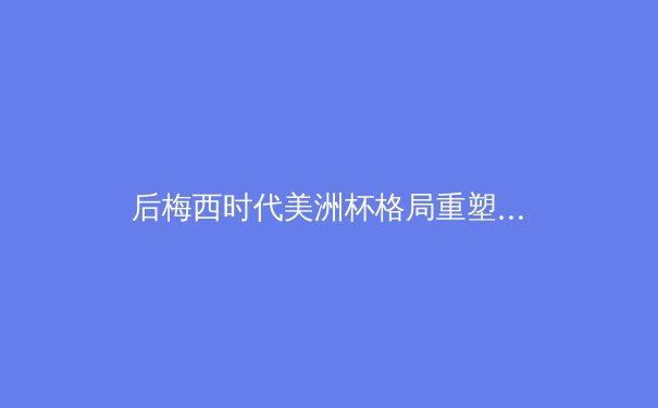 后梅西时代美洲杯格局重塑：新生代如何改写南美足球权力地图？ - 4