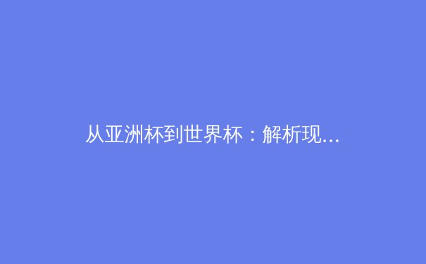 从亚洲杯到世界杯：解析现代足球战术体系的三大演变趋势