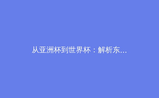 从亚洲杯到世界杯：解析东亚足球崛起背后的战术革命与青训体系